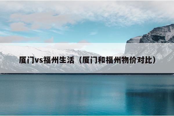 厦门vs福州生活（厦门和福州物价对比）